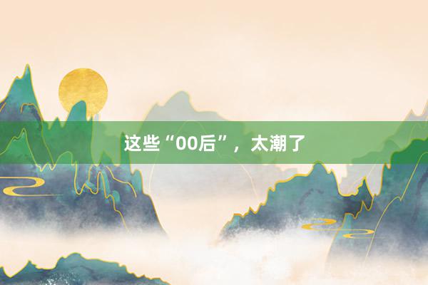 这些“00后”，太潮了