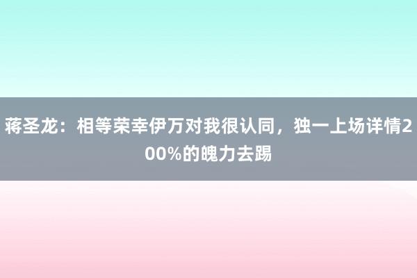 蒋圣龙：相等荣幸伊万对我很认同，独一上场详情200%的魄力去踢