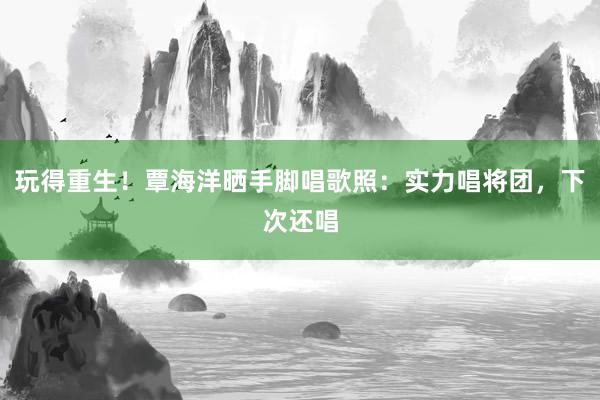 玩得重生！覃海洋晒手脚唱歌照：实力唱将团，下次还唱