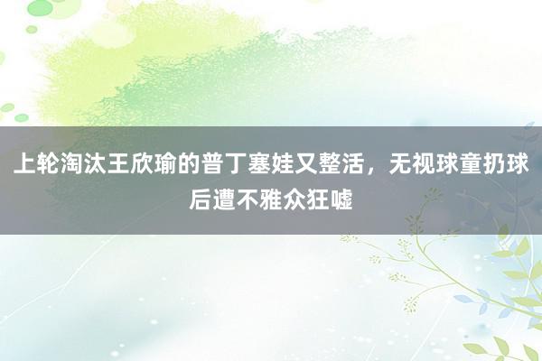 上轮淘汰王欣瑜的普丁塞娃又整活，无视球童扔球后遭不雅众狂嘘