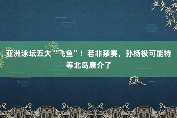 亚洲泳坛五大“飞鱼”！若非禁赛，孙杨极可能特等北岛康介了