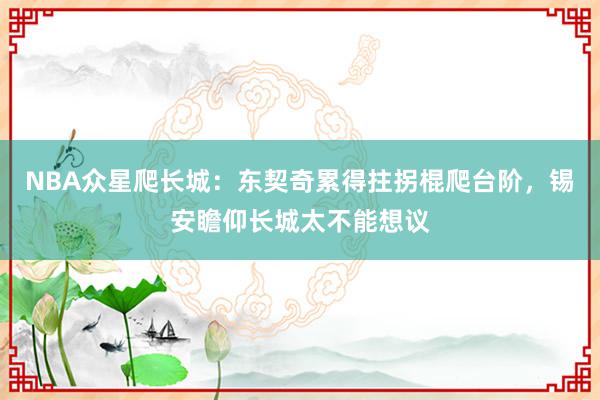 NBA众星爬长城：东契奇累得拄拐棍爬台阶，锡安瞻仰长城太不能想议