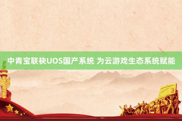 中青宝联袂UOS国产系统 为云游戏生态系统赋能