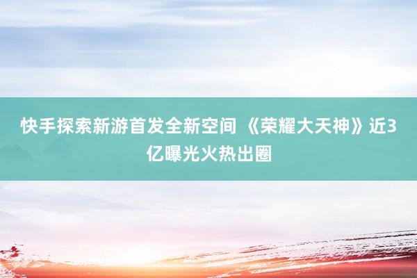 快手探索新游首发全新空间 《荣耀大天神》近3亿曝光火热出圈