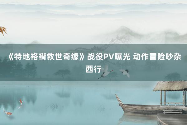 《特地袼褙救世奇缘》战役PV曝光 动作冒险吵杂西行