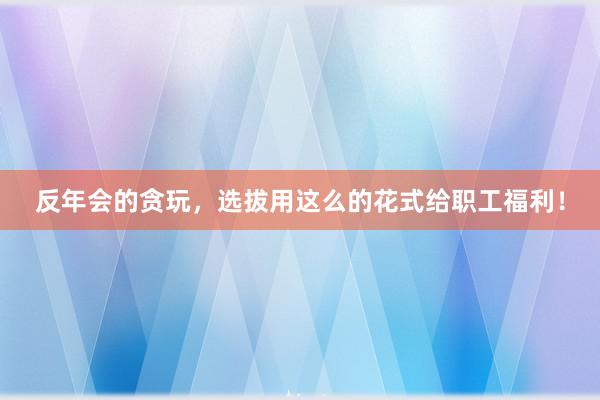 反年会的贪玩，选拔用这么的花式给职工福利！