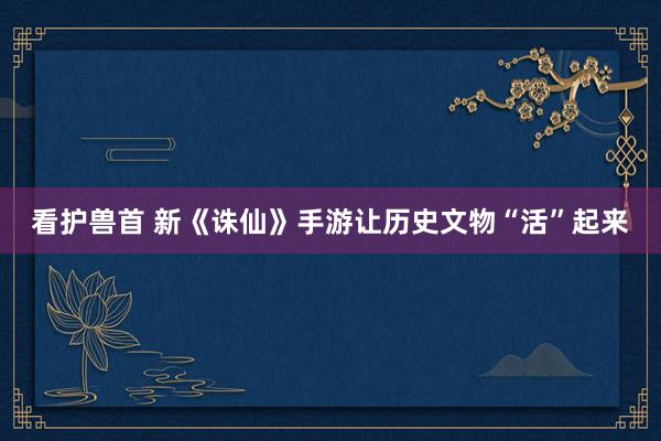 看护兽首 新《诛仙》手游让历史文物“活”起来