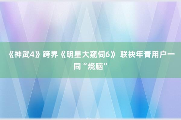 《神武4》跨界《明星大窥伺6》 联袂年青用户一同“烧脑”