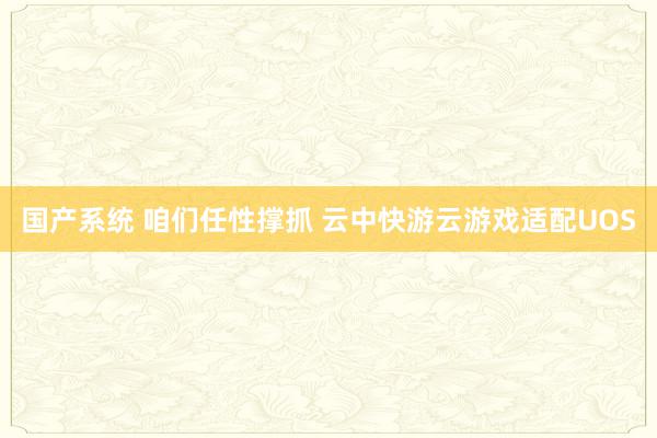 国产系统 咱们任性撑抓 云中快游云游戏适配UOS