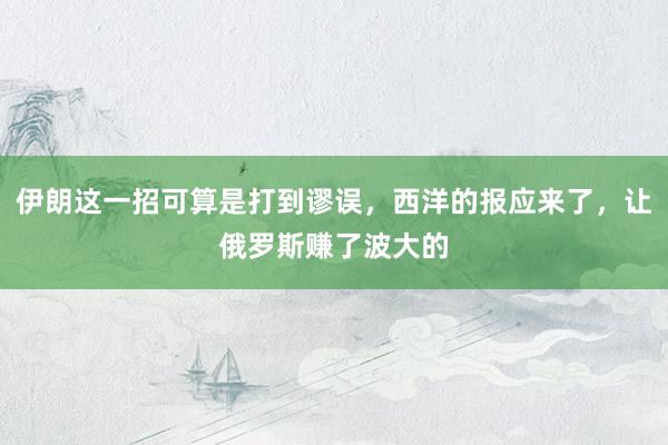 伊朗这一招可算是打到谬误，西洋的报应来了，让俄罗斯赚了波大的