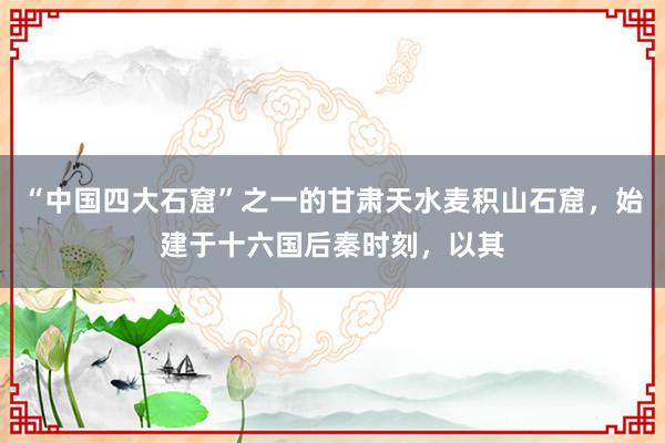 “中国四大石窟”之一的甘肃天水麦积山石窟，始建于十六国后秦时刻，以其