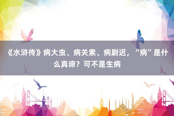 《水浒传》病大虫、病关索、病尉迟，“病”是什么真谛？可不是生病