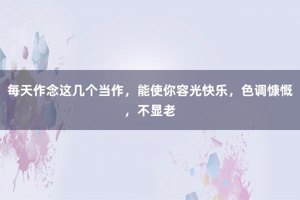 每天作念这几个当作，能使你容光快乐，色调慷慨，不显老