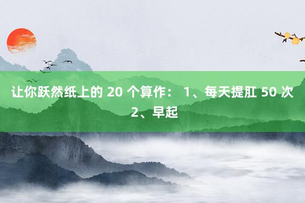 让你跃然纸上的 20 个算作： 1、每天提肛 50 次 2、早起