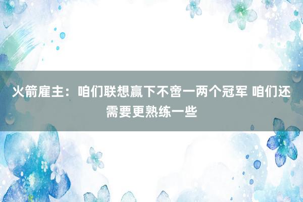 火箭雇主：咱们联想赢下不啻一两个冠军 咱们还需要更熟练一些