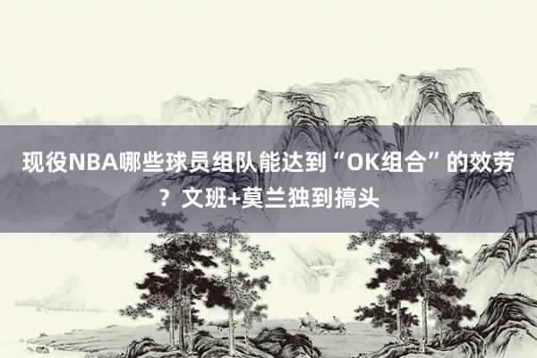 现役NBA哪些球员组队能达到“OK组合”的效劳？文班+莫兰独到搞头