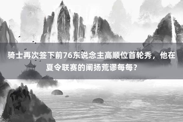 骑士再次签下前76东说念主高顺位首轮秀，他在夏令联赛的阐扬荒谬每每？