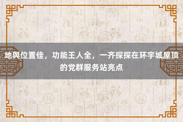 地舆位置佳，功能王人全，一齐探探在环宇城屋顶的党群服务站亮点