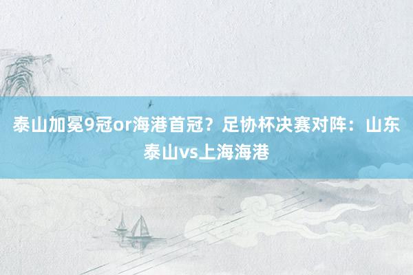 泰山加冕9冠or海港首冠？足协杯决赛对阵：山东泰山vs上海海港