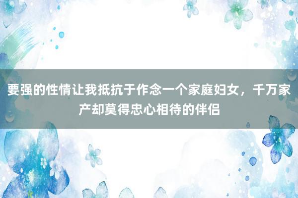 要强的性情让我抵抗于作念一个家庭妇女，千万家产却莫得忠心相待的伴侣