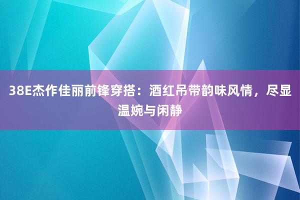 38E杰作佳丽前锋穿搭：酒红吊带韵味风情，尽显温婉与闲静