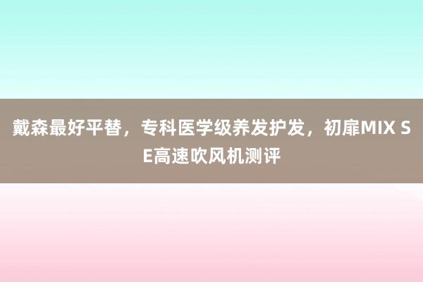 戴森最好平替，专科医学级养发护发，初扉MIX SE高速吹风机测评