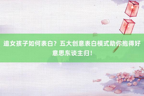 追女孩子如何表白？五大创意表白模式助你抱得好意思东谈主归！