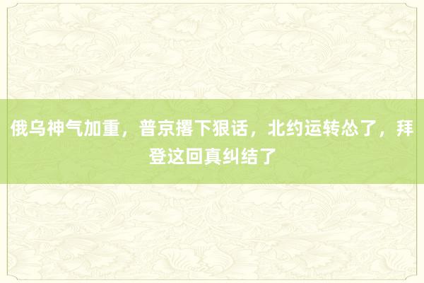 俄乌神气加重，普京撂下狠话，北约运转怂了，拜登这回真纠结了