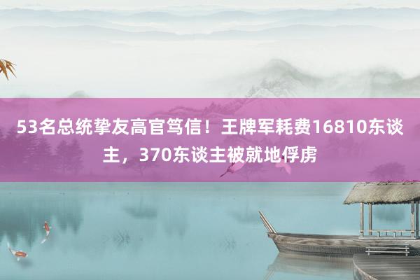 53名总统挚友高官笃信！王牌军耗费16810东谈主，370东谈主被就地俘虏