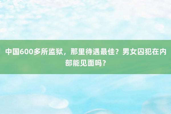 中国600多所监狱，那里待遇最佳？男女囚犯在内部能见面吗？