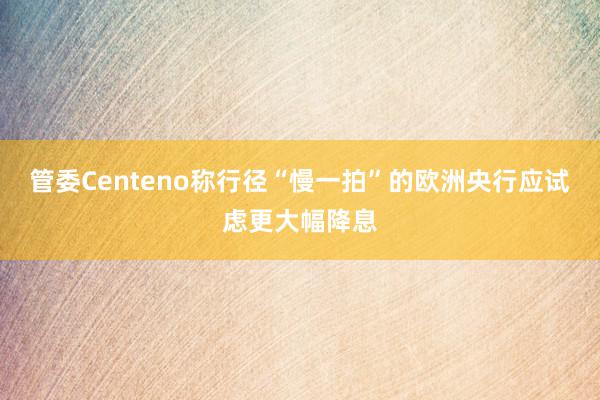 管委Centeno称行径“慢一拍”的欧洲央行应试虑更大幅降息