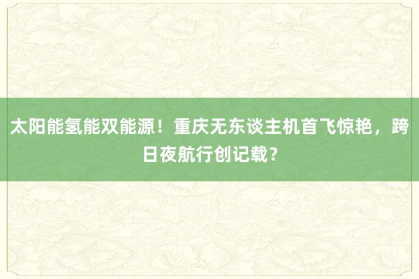 太阳能氢能双能源！重庆无东谈主机首飞惊艳，跨日夜航行创记载？