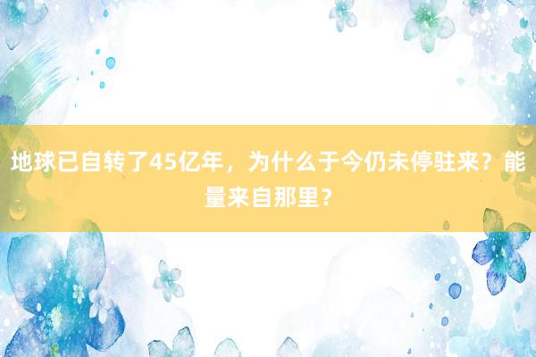 地球已自转了45亿年，为什么于今仍未停驻来？能量来自那里？