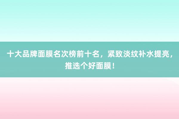 十大品牌面膜名次榜前十名，紧致淡纹补水提亮，推选个好面膜！