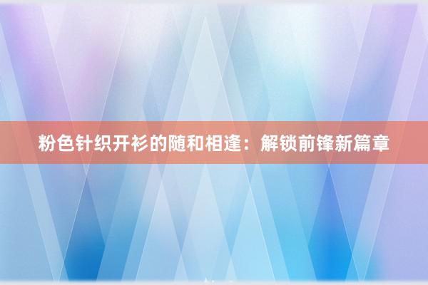 粉色针织开衫的随和相逢：解锁前锋新篇章