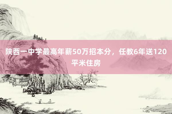 陕西一中学最高年薪50万招本分，任教6年送120平米住房