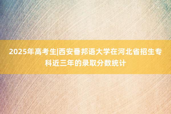 2025年高考生|西安番邦语大学在河北省招生专科近三年的录取分数统计