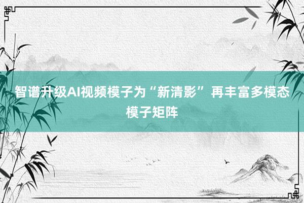 智谱升级AI视频模子为“新清影” 再丰富多模态模子矩阵