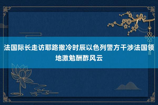 法国际长走访耶路撒冷时辰以色列警方干涉法国领地激勉酬酢风云