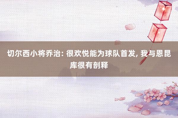 切尔西小将乔治: 很欢悦能为球队首发, 我与恩昆库很有剖释