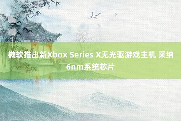 微软推出新Xbox Series X无光驱游戏主机 采纳6nm系统芯片