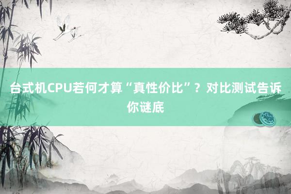 台式机CPU若何才算“真性价比”？对比测试告诉你谜底