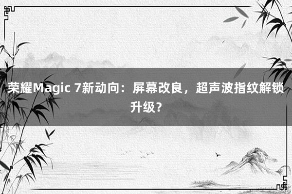 荣耀Magic 7新动向：屏幕改良，超声波指纹解锁升级？