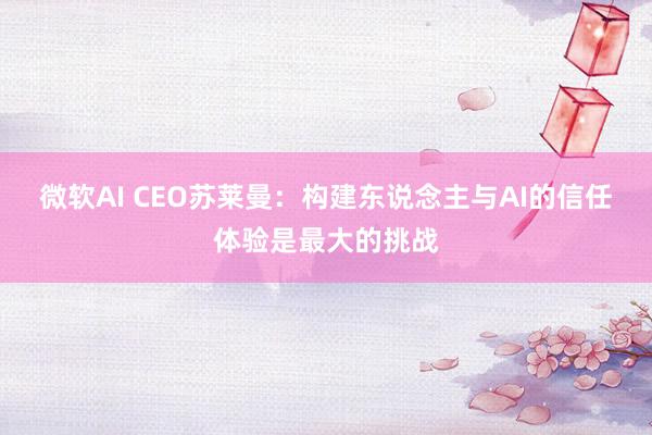 微软AI CEO苏莱曼：构建东说念主与AI的信任体验是最大的挑战