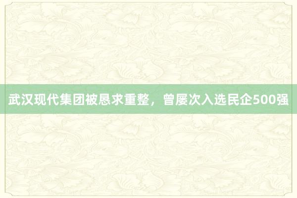 武汉现代集团被恳求重整，曾屡次入选民企500强