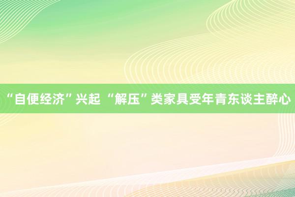 “自便经济”兴起 “解压”类家具受年青东谈主醉心